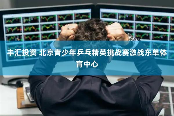 丰汇投资 北京青少年乒乓精英挑战赛激战东单体育中心