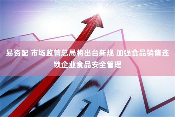 易资配 市场监管总局将出台新规 加强食品销售连锁企业食品安全管理
