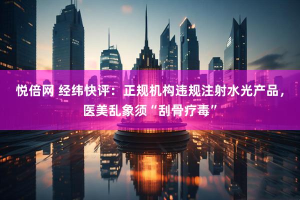 悦倍网 经纬快评：正规机构违规注射水光产品，医美乱象须“刮骨疗毒”