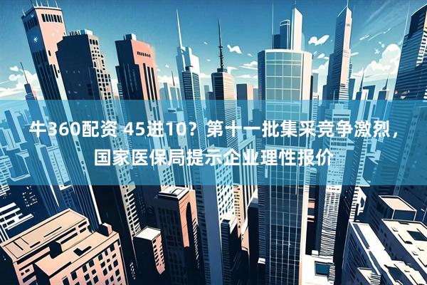 牛360配资 45进10？第十一批集采竞争激烈，国家医保局提示企业理性报价