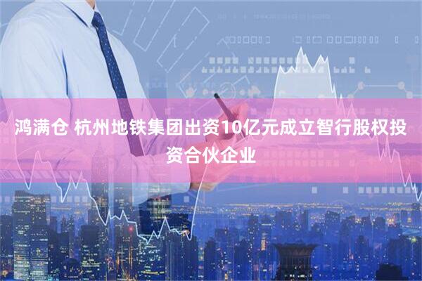 鸿满仓 杭州地铁集团出资10亿元成立智行股权投资合伙企业