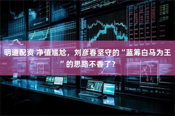 明道配资 净值尴尬，刘彦春坚守的“蓝筹白马为王”的思路不香了？