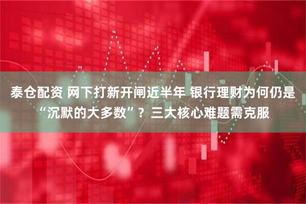 泰仓配资 网下打新开闸近半年 银行理财为何仍是“沉默的大多数”？三大核心难题需克服