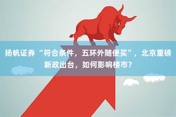 扬帆证券 “符合条件，五环外随便买”，北京重磅新政出台，如何影响楼市？