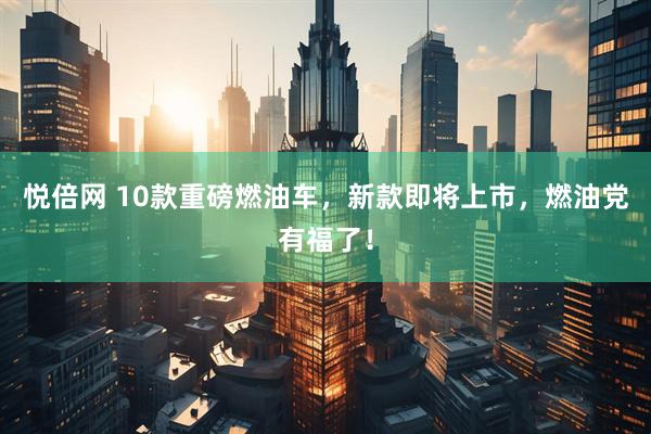 悦倍网 10款重磅燃油车，新款即将上市，燃油党有福了！