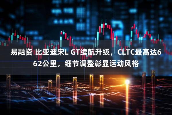 易融资 比亚迪宋L GT续航升级，CLTC最高达662公里，细节调整彰显运动风格