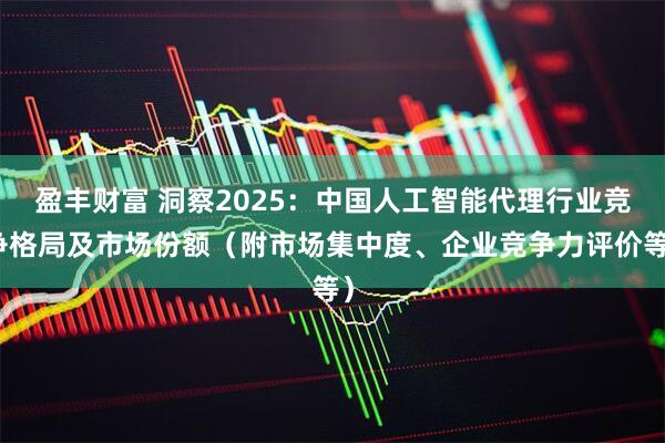 盈丰财富 洞察2025：中国人工智能代理行业竞争格局及市场份额（附市场集中度、企业竞争力评价等）