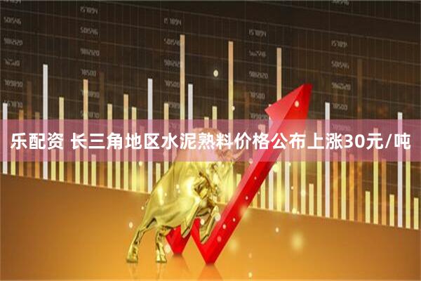 乐配资 长三角地区水泥熟料价格公布上涨30元/吨