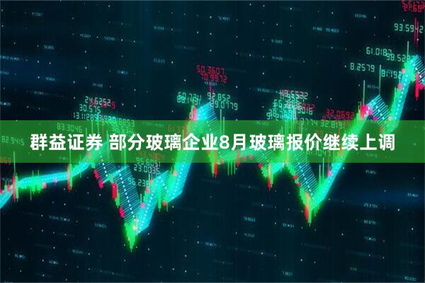 群益证券 部分玻璃企业8月玻璃报价继续上调