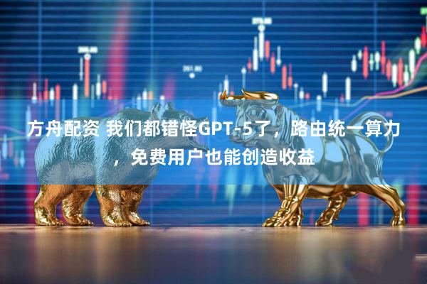 方舟配资 我们都错怪GPT-5了，路由统一算力，免费用户也能创造收益