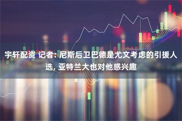 宇轩配资 记者: 尼斯后卫巴德是尤文考虑的引援人选, 亚特兰大也对他感兴趣