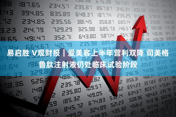 易启胜 V观财报｜爱美客上半年营利双降 司美格鲁肽注射液仍处临床试验阶段
