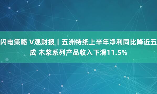 闪电策略 V观财报｜五洲特纸上半年净利同比降近五成 木浆系列产品收入下滑11.5%