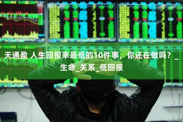 天通盈 人生回报率最低的10件事，你还在做吗？_生命_关系_低回报