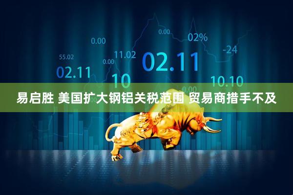 易启胜 美国扩大钢铝关税范围 贸易商措手不及