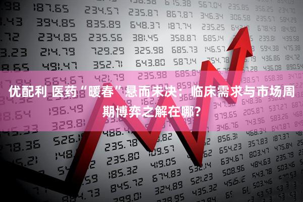 优配利 医药“暖春”悬而未决：临床需求与市场周期博弈之解在哪？