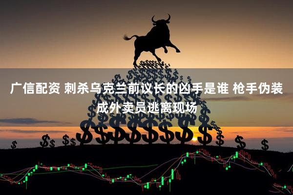 广信配资 刺杀乌克兰前议长的凶手是谁 枪手伪装成外卖员逃离现场