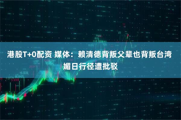 港股T+0配资 媒体：赖清德背叛父辈也背叛台湾 媚日行径遭批驳