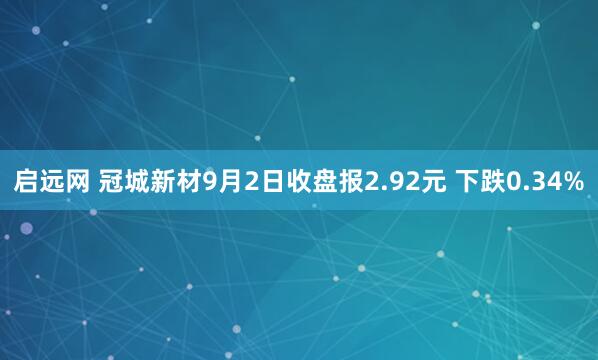 启远网 冠城新材9月2日收盘报2.92元 下跌0.34%