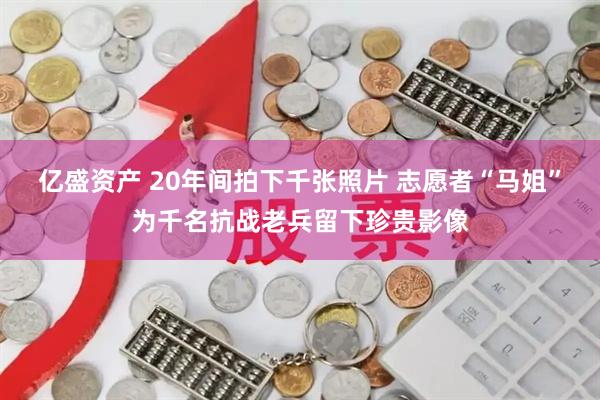亿盛资产 20年间拍下千张照片 志愿者“马姐”为千名抗战老兵留下珍贵影像