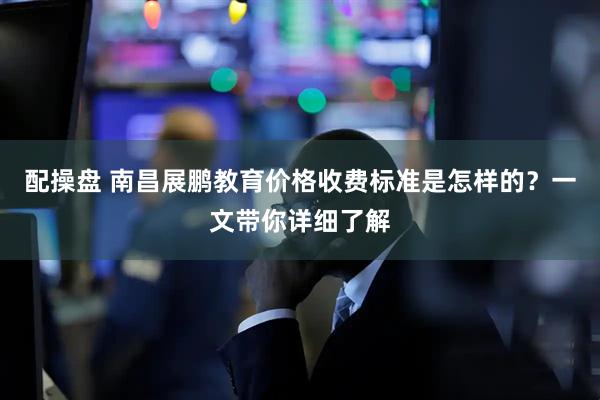 配操盘 南昌展鹏教育价格收费标准是怎样的？一文带你详细了解