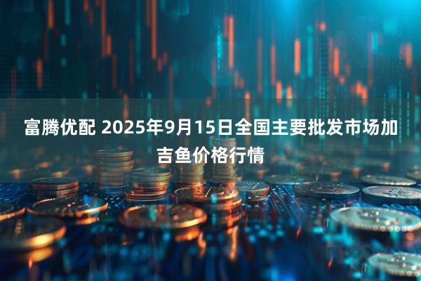 富腾优配 2025年9月15日全国主要批发市场加吉鱼价格行情