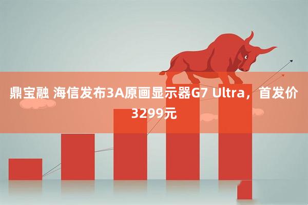 鼎宝融 海信发布3A原画显示器G7 Ultra，首发价3299元