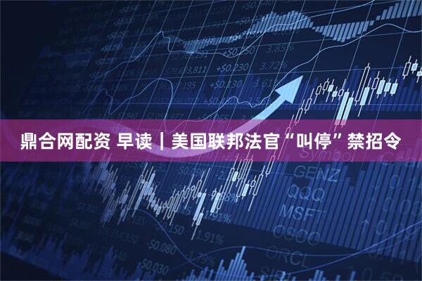 鼎合网配资 早读｜美国联邦法官“叫停”禁招令