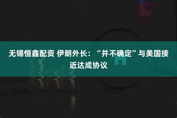 无锡恒鑫配资 伊朗外长：“并不确定”与美国接近达成协议