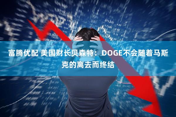 富腾优配 美国财长贝森特：DOGE不会随着马斯克的离去而终结